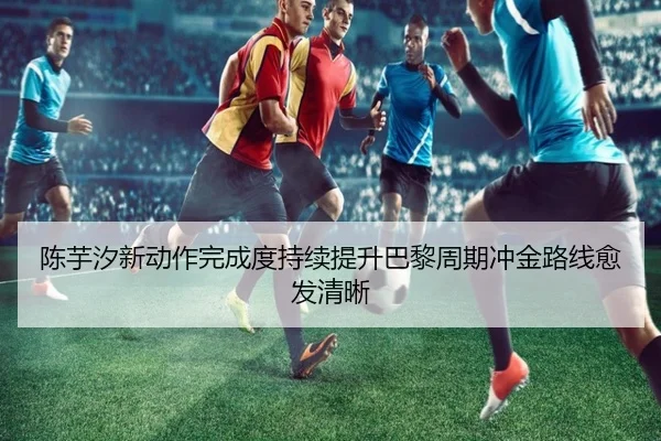 陈芋汐新动作完成度持续提升巴黎周期冲金路线愈发清晰