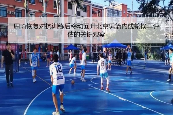 周琦恢复对抗训练后移动回升北京男篮内线轮换再评估的关键观察