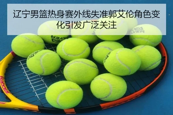 辽宁男篮热身赛外线失准郭艾伦角色变化引发广泛关注