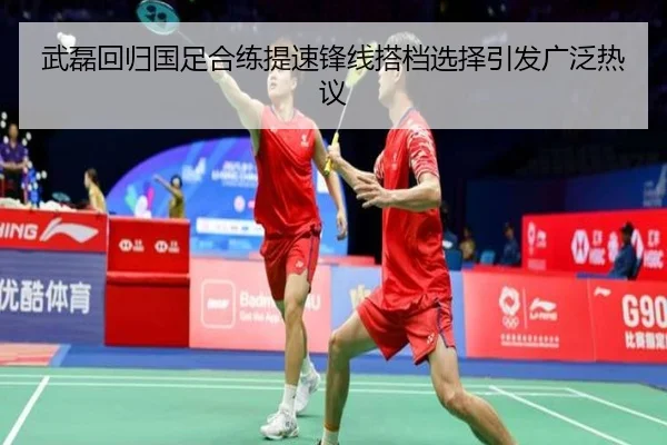武磊回归国足合练提速锋线搭档选择引发广泛热议